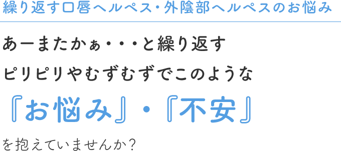 繰り返す口唇ヘルペス・外陰部ヘルペスのお悩み  あーまたかぁ・・・と繰り返すピリピリやむずむずでこのような『お悩み』・『不安』を抱えていませんか？