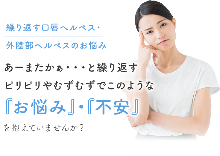 繰り返す口唇ヘルペス・外陰部ヘルペスのお悩み  あーまたかぁ・・・と繰り返すピリピリやむずむずでこのような『お悩み』・『不安』を抱えていませんか？